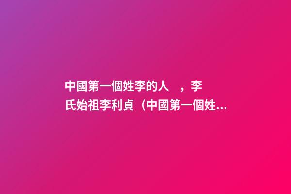 中國第一個姓李的人，李氏始祖李利貞（中國第一個姓李的人,李氏始祖李利貞是誰）